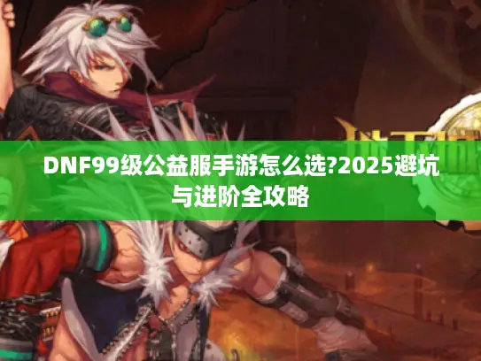 DNF99级公益服手游怎么选?2025避坑与进阶全攻略