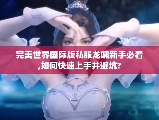 完美世界国际版私服龙啸新手必看,如何快速上手并避坑?