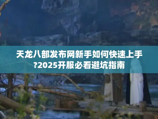 天龙八部发布网新手如何快速上手?2025开服必看避坑指南