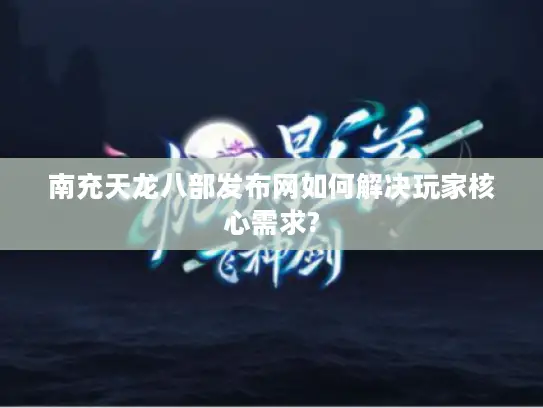 南充天龙八部发布网如何解决玩家核心需求?