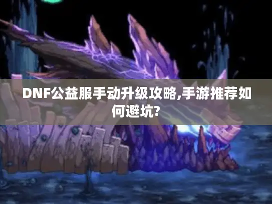 DNF公益服手动升级攻略,手游推荐如何避坑?