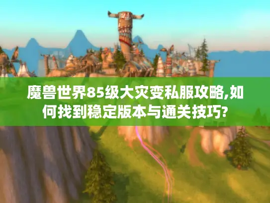魔兽世界85级大灾变私服攻略,如何找到稳定版本与通关技巧? 魔兽世界85级大灾变私服攻略,如何找到稳定版本与通关技巧?
