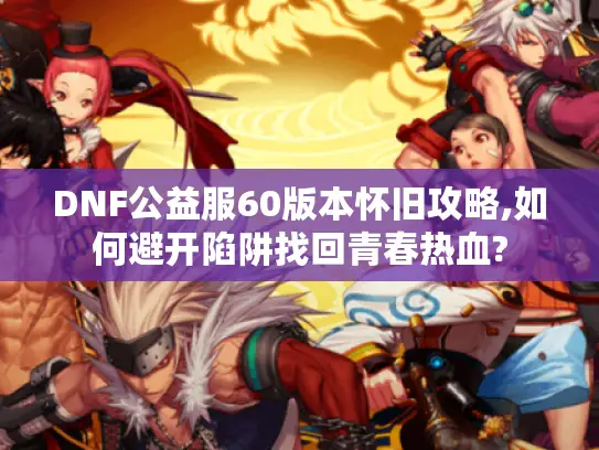 DNF公益服60版本怀旧攻略,如何避开陷阱找回青春热血?