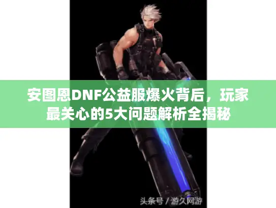 安图恩DNF公益服爆火背后，玩家最关心的5大问题解析全揭秘