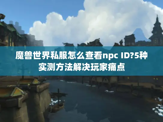 魔兽世界私服怎么查看npc ID?5种实测方法解决玩家痛点