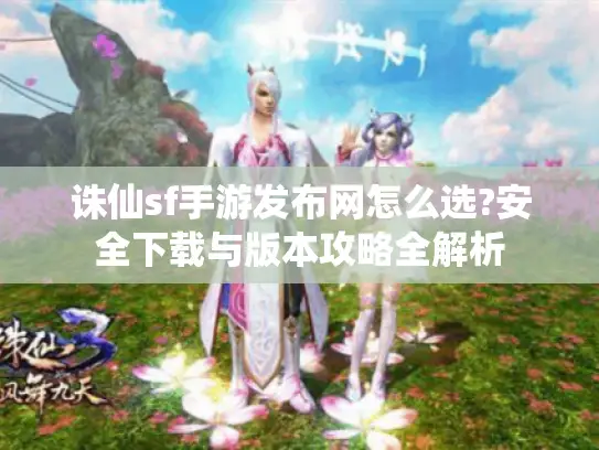 诛仙sf手游发布网怎么选?安全下载与版本攻略全解析