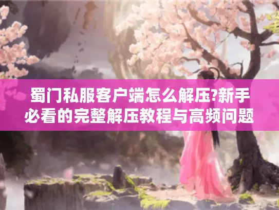 蜀门私服客户端怎么解压?新手必看的完整解压教程与高频问题解答 蜀门私服客户端怎么解压?新手必看的完整解压教程与高频问题解答