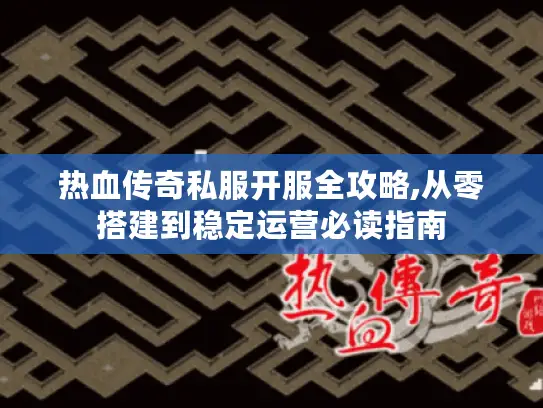 热血传奇私服开服全攻略,从零搭建到稳定运营必读指南