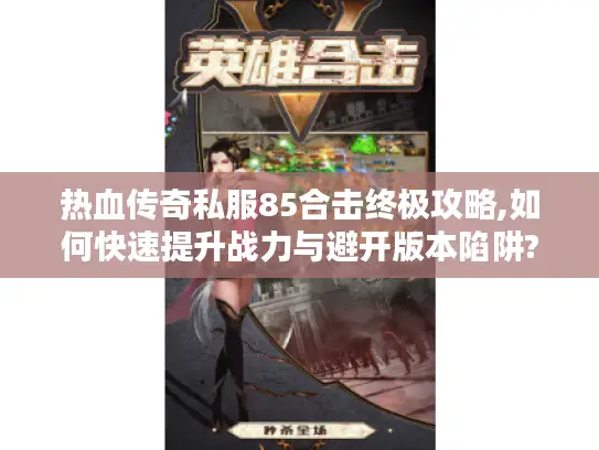 热血传奇私服85合击终极攻略,如何快速提升战力与避开版本陷阱?