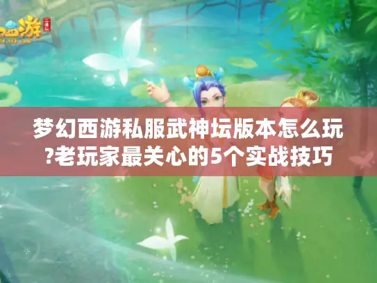 梦幻西游私服武神坛版本怎么玩?老玩家最关心的5个实战技巧