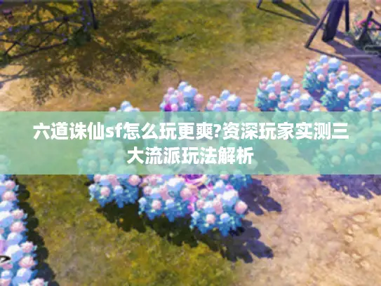 六道诛仙sf怎么玩更爽?资深玩家实测三大流派玩法解析