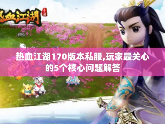 热血江湖170版本私服,玩家最关心的5个核心问题解答