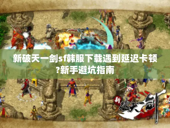 新破天一剑sf韩服下载遇到延迟卡顿?新手避坑指南