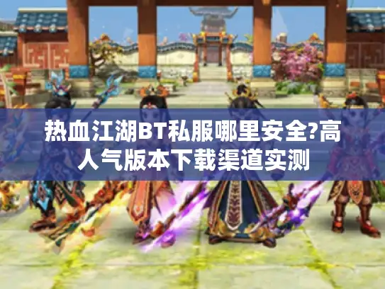 热血江湖BT私服哪里安全?高人气版本下载渠道实测