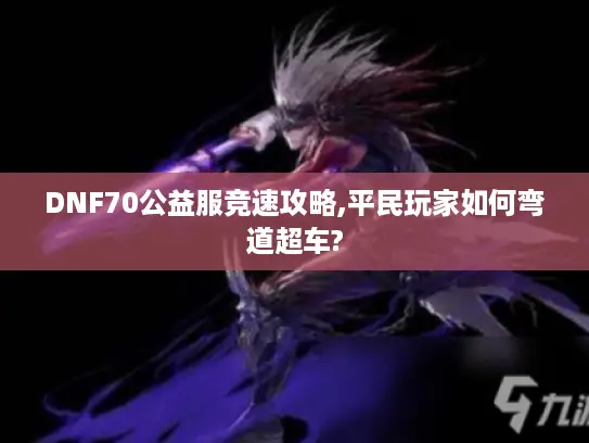 DNF70公益服竞速攻略,平民玩家如何弯道超车? DNF70公益服竞速攻略,平民玩家如何弯道超车?