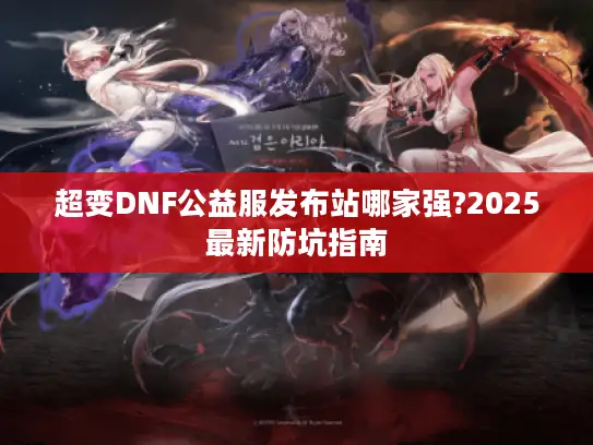 超变DNF公益服发布站哪家强?2025最新防坑指南 超变DNF公益服发布站哪家强?2025最新防坑指南