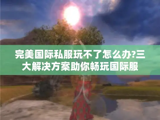 完美国际私服玩不了怎么办?三大解决方案助你畅玩国际服 完美国际私服玩不了怎么办?三大解决方案助你畅玩国际服