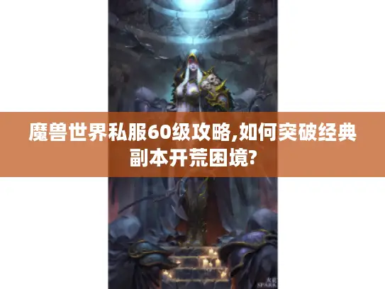 魔兽世界私服60级攻略,如何突破经典副本开荒困境?