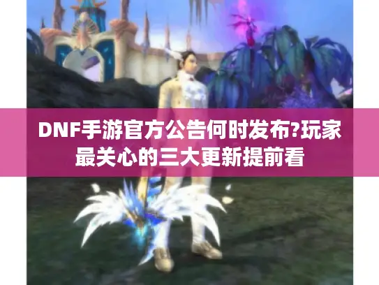 DNF手游官方公告何时发布?玩家最关心的三大更新提前看