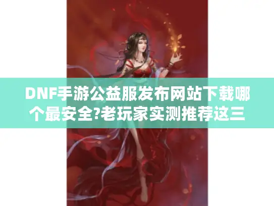 DNF手游公益服发布网站下载哪个最安全?老玩家实测推荐这三个平台