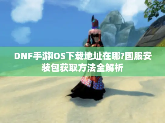DNF手游iOS下载地址在哪?国服安装包获取方法全解析 DNF手游iOS下载地址在哪?国服安装包获取方法全解析