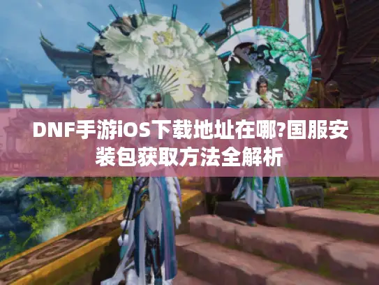 DNF手游iOS下载地址在哪?国服安装包获取方法全解析 DNF手游iOS下载地址在哪?国服安装包获取方法全解析