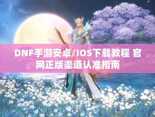 DNF手游安卓/IOS下载教程 官网正版渠道认准指南 DNF手游安卓/IOS下载教程 官网正版渠道认准指南