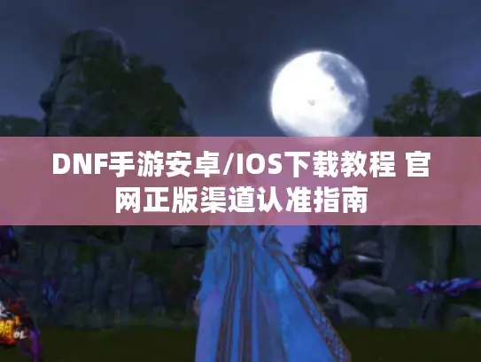 DNF手游安卓/IOS下载教程 官网正版渠道认准指南 DNF手游安卓/IOS下载教程 官网正版渠道认准指南