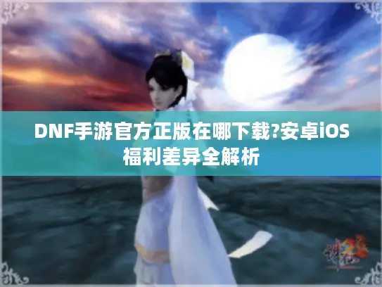 DNF手游官方正版在哪下载?安卓iOS福利差异全解析