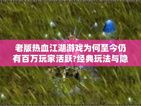 老版热血江湖游戏为何至今仍有百万玩家活跃?经典玩法与隐藏任务解析