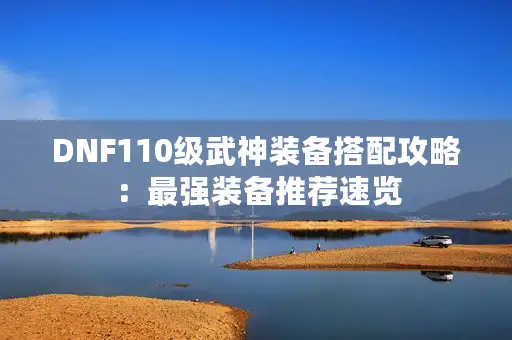 DNF110级武神装备搭配攻略:最强装备推荐速览 DNF110级武神装备搭配攻略:最强装备推荐速览