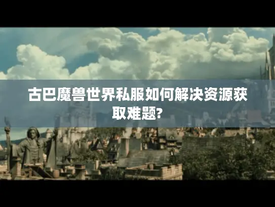 古巴魔兽世界私服如何解决资源获取难题?