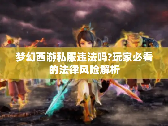 梦幻西游私服违法吗?玩家必看的法律风险解析