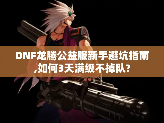 DNF龙腾公益服新手避坑指南,如何3天满级不掉队?